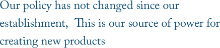 Our policy has not changed since our establishment,  This is our source of power for creating new products