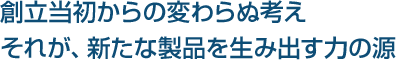 創立当初からの変わらぬ考え、それが、新たな製品を生み出す力の源