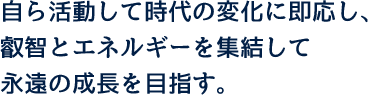 自ら活動して時代の変化に即応し、叡智とエネルギーを集結して永遠の成長を目指す。