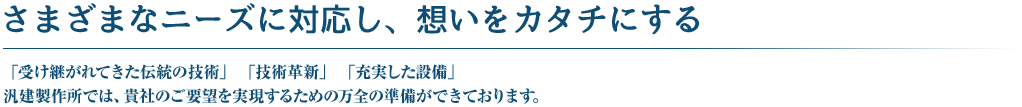 さまざまなニーズに対応し、想いをカタチにする　「受け継がれてきた伝統の技術」「技術革新」「充実した設備」　汎建製作所では、貴社のご要望を実現するための万全の準備ができております。