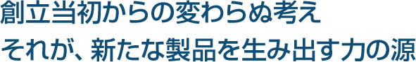 創立当初からの変わらぬ考え、それが、新たな製品を生み出す力の源