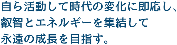 自ら活動して時代の変化に即応し、叡智とエネルギーを集結して永遠の成長を目指す。