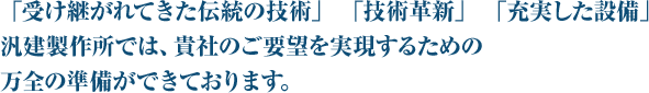 「受け継がれてきた伝統の技術」 「技術革新」 「充実した設備」汎建製作所では、貴社のご要望を実現するための万全の準備ができております。